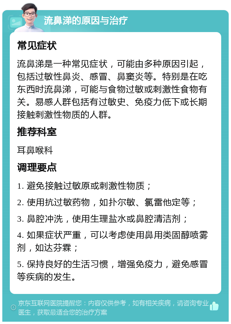 流鼻涕的原因与治疗 常见症状 流鼻涕是一种常见症状，可能由多种原因引起，包括过敏性鼻炎、感冒、鼻窦炎等。特别是在吃东西时流鼻涕，可能与食物过敏或刺激性食物有关。易感人群包括有过敏史、免疫力低下或长期接触刺激性物质的人群。 推荐科室 耳鼻喉科 调理要点 1. 避免接触过敏原或刺激性物质； 2. 使用抗过敏药物，如扑尔敏、氯雷他定等； 3. 鼻腔冲洗，使用生理盐水或鼻腔清洁剂； 4. 如果症状严重，可以考虑使用鼻用类固醇喷雾剂，如达芬霖； 5. 保持良好的生活习惯，增强免疫力，避免感冒等疾病的发生。