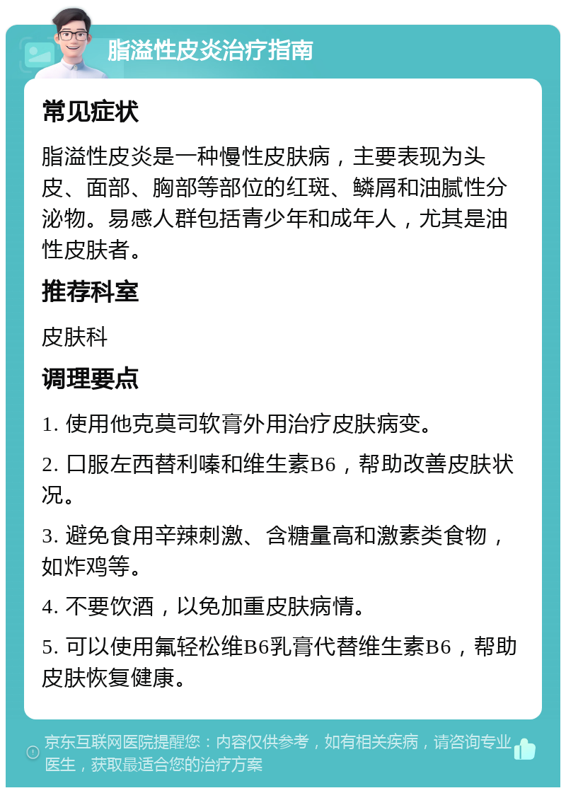 脂溢性皮炎治疗指南 常见症状 脂溢性皮炎是一种慢性皮肤病，主要表现为头皮、面部、胸部等部位的红斑、鳞屑和油腻性分泌物。易感人群包括青少年和成年人，尤其是油性皮肤者。 推荐科室 皮肤科 调理要点 1. 使用他克莫司软膏外用治疗皮肤病变。 2. 口服左西替利嗪和维生素B6，帮助改善皮肤状况。 3. 避免食用辛辣刺激、含糖量高和激素类食物，如炸鸡等。 4. 不要饮酒，以免加重皮肤病情。 5. 可以使用氟轻松维B6乳膏代替维生素B6，帮助皮肤恢复健康。