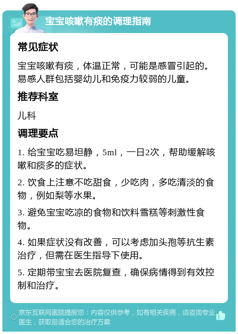 宝宝咳嗽有痰的调理指南 常见症状 宝宝咳嗽有痰，体温正常，可能是感冒引起的。易感人群包括婴幼儿和免疫力较弱的儿童。 推荐科室 儿科 调理要点 1. 给宝宝吃易坦静，5ml，一日2次，帮助缓解咳嗽和痰多的症状。 2. 饮食上注意不吃甜食，少吃肉，多吃清淡的食物，例如梨等水果。 3. 避免宝宝吃凉的食物和饮料雪糕等刺激性食物。 4. 如果症状没有改善，可以考虑加头孢等抗生素治疗，但需在医生指导下使用。 5. 定期带宝宝去医院复查，确保病情得到有效控制和治疗。