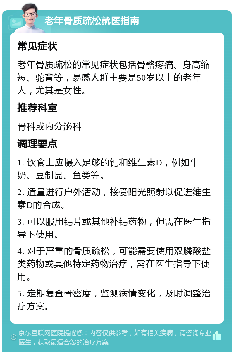 老年骨质疏松就医指南 常见症状 老年骨质疏松的常见症状包括骨骼疼痛、身高缩短、驼背等，易感人群主要是50岁以上的老年人，尤其是女性。 推荐科室 骨科或内分泌科 调理要点 1. 饮食上应摄入足够的钙和维生素D，例如牛奶、豆制品、鱼类等。 2. 适量进行户外活动，接受阳光照射以促进维生素D的合成。 3. 可以服用钙片或其他补钙药物，但需在医生指导下使用。 4. 对于严重的骨质疏松，可能需要使用双膦酸盐类药物或其他特定药物治疗，需在医生指导下使用。 5. 定期复查骨密度，监测病情变化，及时调整治疗方案。