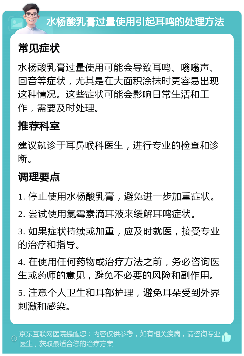 水杨酸乳膏过量使用引起耳鸣的处理方法 常见症状 水杨酸乳膏过量使用可能会导致耳鸣、嗡嗡声、回音等症状，尤其是在大面积涂抹时更容易出现这种情况。这些症状可能会影响日常生活和工作，需要及时处理。 推荐科室 建议就诊于耳鼻喉科医生，进行专业的检查和诊断。 调理要点 1. 停止使用水杨酸乳膏，避免进一步加重症状。 2. 尝试使用氯霉素滴耳液来缓解耳鸣症状。 3. 如果症状持续或加重，应及时就医，接受专业的治疗和指导。 4. 在使用任何药物或治疗方法之前，务必咨询医生或药师的意见，避免不必要的风险和副作用。 5. 注意个人卫生和耳部护理，避免耳朵受到外界刺激和感染。