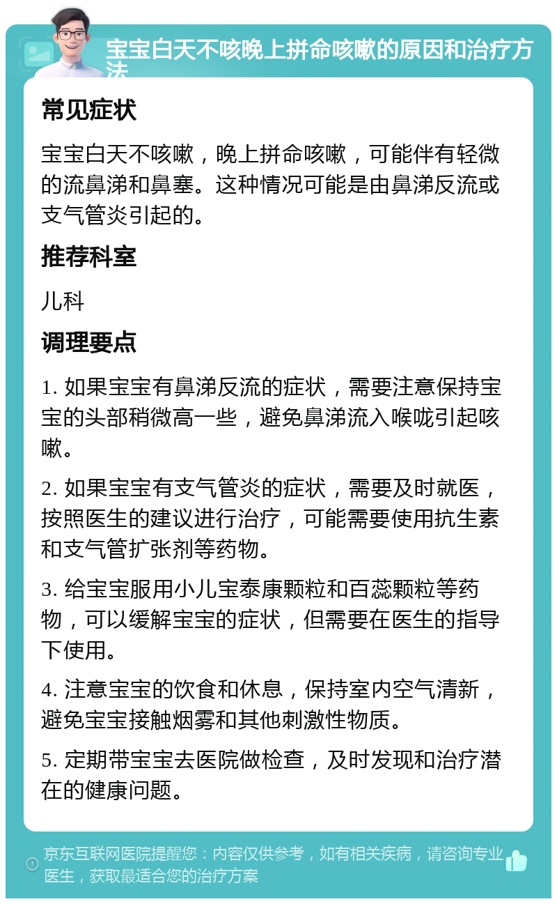 宝宝白天不咳晚上拼命咳嗽的原因和治疗方法 常见症状 宝宝白天不咳嗽，晚上拼命咳嗽，可能伴有轻微的流鼻涕和鼻塞。这种情况可能是由鼻涕反流或支气管炎引起的。 推荐科室 儿科 调理要点 1. 如果宝宝有鼻涕反流的症状，需要注意保持宝宝的头部稍微高一些，避免鼻涕流入喉咙引起咳嗽。 2. 如果宝宝有支气管炎的症状，需要及时就医，按照医生的建议进行治疗，可能需要使用抗生素和支气管扩张剂等药物。 3. 给宝宝服用小儿宝泰康颗粒和百蕊颗粒等药物，可以缓解宝宝的症状，但需要在医生的指导下使用。 4. 注意宝宝的饮食和休息，保持室内空气清新，避免宝宝接触烟雾和其他刺激性物质。 5. 定期带宝宝去医院做检查，及时发现和治疗潜在的健康问题。