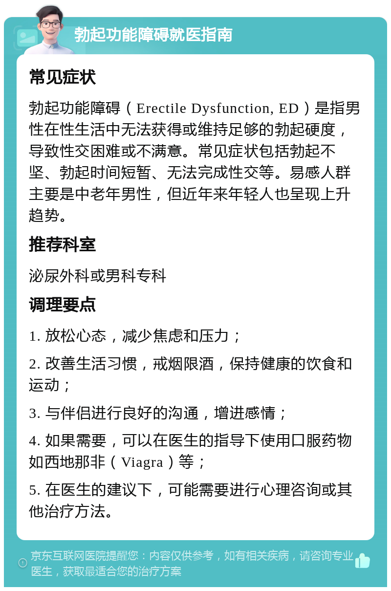 勃起功能障碍就医指南 常见症状 勃起功能障碍（Erectile Dysfunction, ED）是指男性在性生活中无法获得或维持足够的勃起硬度，导致性交困难或不满意。常见症状包括勃起不坚、勃起时间短暂、无法完成性交等。易感人群主要是中老年男性，但近年来年轻人也呈现上升趋势。 推荐科室 泌尿外科或男科专科 调理要点 1. 放松心态，减少焦虑和压力； 2. 改善生活习惯，戒烟限酒，保持健康的饮食和运动； 3. 与伴侣进行良好的沟通，增进感情； 4. 如果需要，可以在医生的指导下使用口服药物如西地那非（Viagra）等； 5. 在医生的建议下，可能需要进行心理咨询或其他治疗方法。