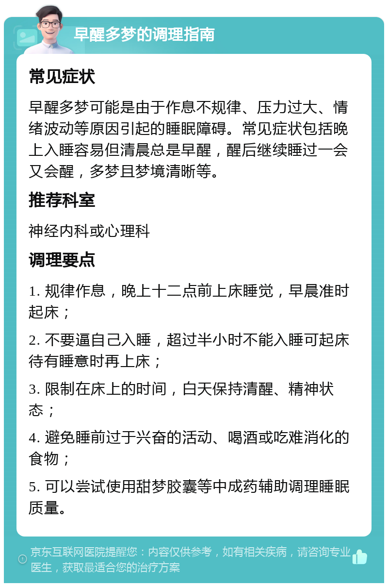 早醒多梦的调理指南 常见症状 早醒多梦可能是由于作息不规律、压力过大、情绪波动等原因引起的睡眠障碍。常见症状包括晚上入睡容易但清晨总是早醒，醒后继续睡过一会又会醒，多梦且梦境清晰等。 推荐科室 神经内科或心理科 调理要点 1. 规律作息，晚上十二点前上床睡觉，早晨准时起床； 2. 不要逼自己入睡，超过半小时不能入睡可起床待有睡意时再上床； 3. 限制在床上的时间，白天保持清醒、精神状态； 4. 避免睡前过于兴奋的活动、喝酒或吃难消化的食物； 5. 可以尝试使用甜梦胶囊等中成药辅助调理睡眠质量。