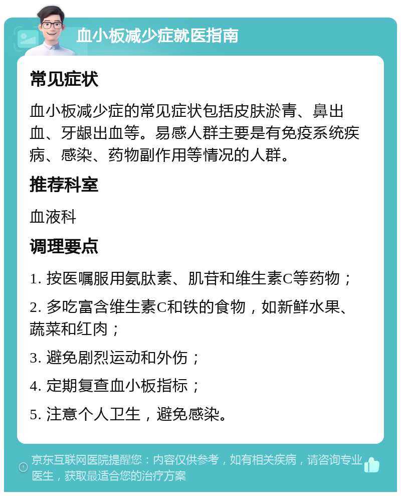 血小板减少症就医指南 常见症状 血小板减少症的常见症状包括皮肤淤青、鼻出血、牙龈出血等。易感人群主要是有免疫系统疾病、感染、药物副作用等情况的人群。 推荐科室 血液科 调理要点 1. 按医嘱服用氨肽素、肌苷和维生素C等药物； 2. 多吃富含维生素C和铁的食物，如新鲜水果、蔬菜和红肉； 3. 避免剧烈运动和外伤； 4. 定期复查血小板指标； 5. 注意个人卫生，避免感染。