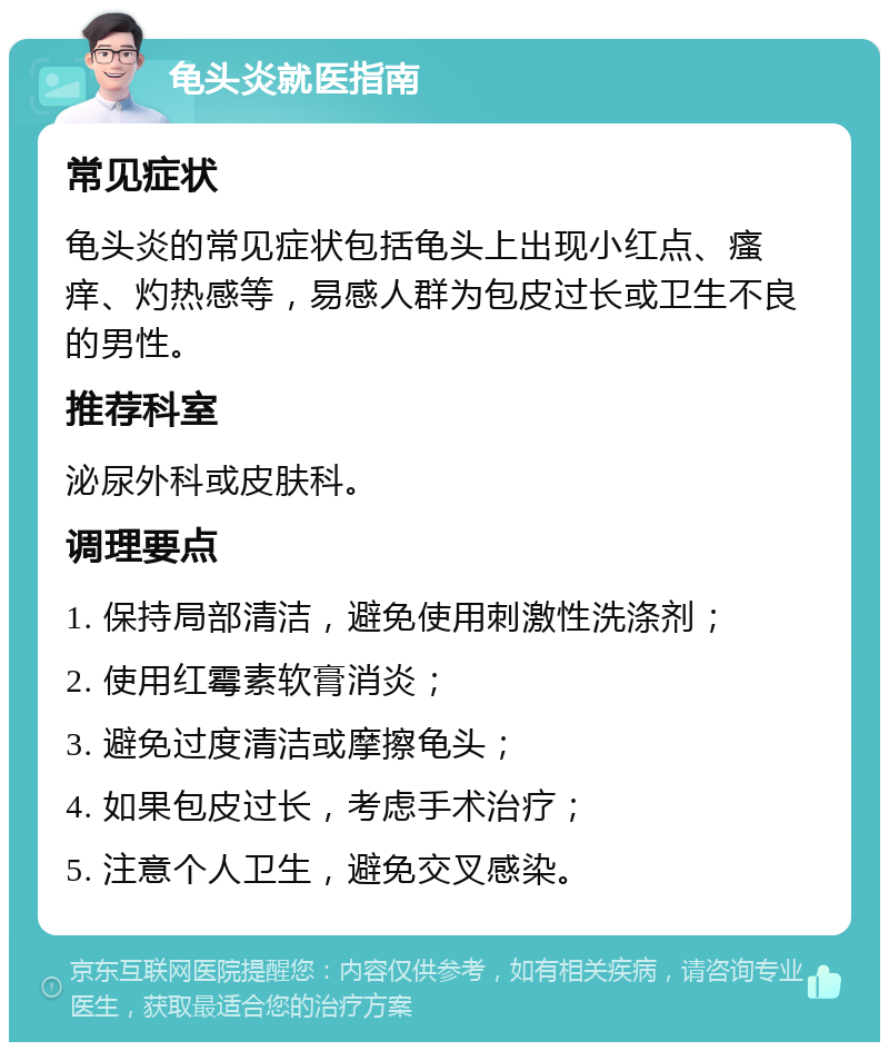 龟头炎就医指南 常见症状 龟头炎的常见症状包括龟头上出现小红点、瘙痒、灼热感等，易感人群为包皮过长或卫生不良的男性。 推荐科室 泌尿外科或皮肤科。 调理要点 1. 保持局部清洁，避免使用刺激性洗涤剂； 2. 使用红霉素软膏消炎； 3. 避免过度清洁或摩擦龟头； 4. 如果包皮过长，考虑手术治疗； 5. 注意个人卫生，避免交叉感染。