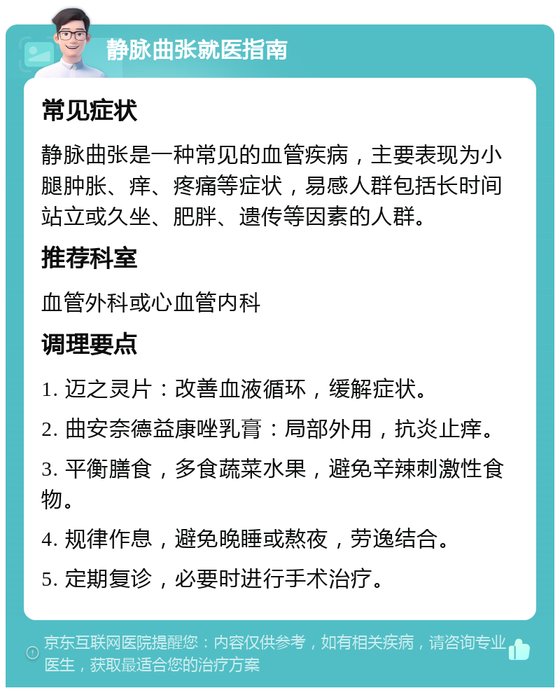 静脉曲张就医指南 常见症状 静脉曲张是一种常见的血管疾病，主要表现为小腿肿胀、痒、疼痛等症状，易感人群包括长时间站立或久坐、肥胖、遗传等因素的人群。 推荐科室 血管外科或心血管内科 调理要点 1. 迈之灵片：改善血液循环，缓解症状。 2. 曲安奈德益康唑乳膏：局部外用，抗炎止痒。 3. 平衡膳食，多食蔬菜水果，避免辛辣刺激性食物。 4. 规律作息，避免晚睡或熬夜，劳逸结合。 5. 定期复诊，必要时进行手术治疗。