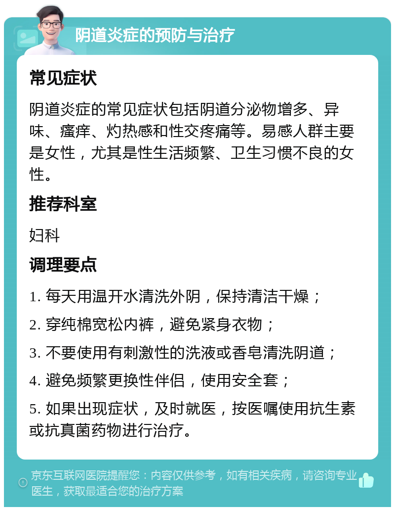 阴道炎症的预防与治疗 常见症状 阴道炎症的常见症状包括阴道分泌物增多、异味、瘙痒、灼热感和性交疼痛等。易感人群主要是女性，尤其是性生活频繁、卫生习惯不良的女性。 推荐科室 妇科 调理要点 1. 每天用温开水清洗外阴，保持清洁干燥； 2. 穿纯棉宽松内裤，避免紧身衣物； 3. 不要使用有刺激性的洗液或香皂清洗阴道； 4. 避免频繁更换性伴侣，使用安全套； 5. 如果出现症状，及时就医，按医嘱使用抗生素或抗真菌药物进行治疗。