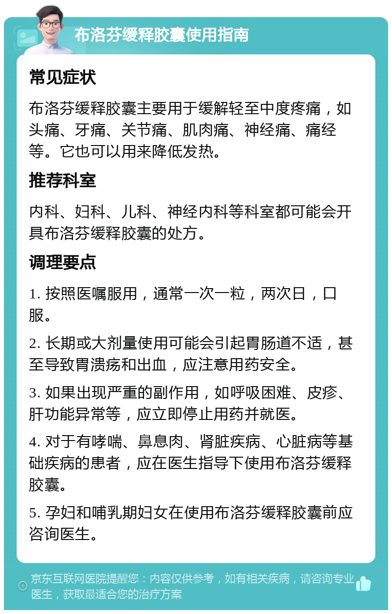 布洛芬缓释胶囊使用指南 常见症状 布洛芬缓释胶囊主要用于缓解轻至中度疼痛，如头痛、牙痛、关节痛、肌肉痛、神经痛、痛经等。它也可以用来降低发热。 推荐科室 内科、妇科、儿科、神经内科等科室都可能会开具布洛芬缓释胶囊的处方。 调理要点 1. 按照医嘱服用，通常一次一粒，两次日，口服。 2. 长期或大剂量使用可能会引起胃肠道不适，甚至导致胃溃疡和出血，应注意用药安全。 3. 如果出现严重的副作用，如呼吸困难、皮疹、肝功能异常等，应立即停止用药并就医。 4. 对于有哮喘、鼻息肉、肾脏疾病、心脏病等基础疾病的患者，应在医生指导下使用布洛芬缓释胶囊。 5. 孕妇和哺乳期妇女在使用布洛芬缓释胶囊前应咨询医生。