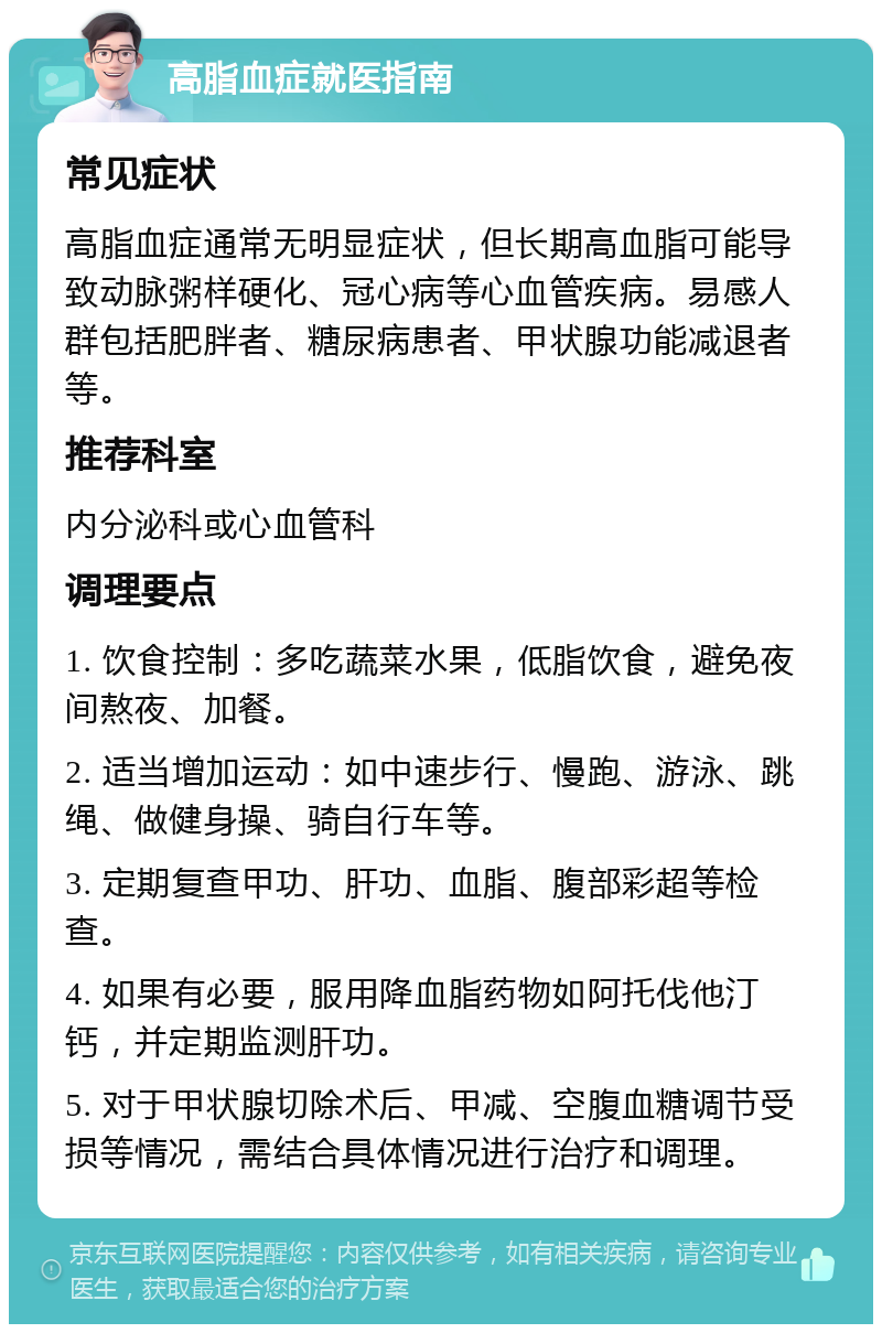 高脂血症就医指南 常见症状 高脂血症通常无明显症状，但长期高血脂可能导致动脉粥样硬化、冠心病等心血管疾病。易感人群包括肥胖者、糖尿病患者、甲状腺功能减退者等。 推荐科室 内分泌科或心血管科 调理要点 1. 饮食控制：多吃蔬菜水果，低脂饮食，避免夜间熬夜、加餐。 2. 适当增加运动：如中速步行、慢跑、游泳、跳绳、做健身操、骑自行车等。 3. 定期复查甲功、肝功、血脂、腹部彩超等检查。 4. 如果有必要，服用降血脂药物如阿托伐他汀钙，并定期监测肝功。 5. 对于甲状腺切除术后、甲减、空腹血糖调节受损等情况，需结合具体情况进行治疗和调理。