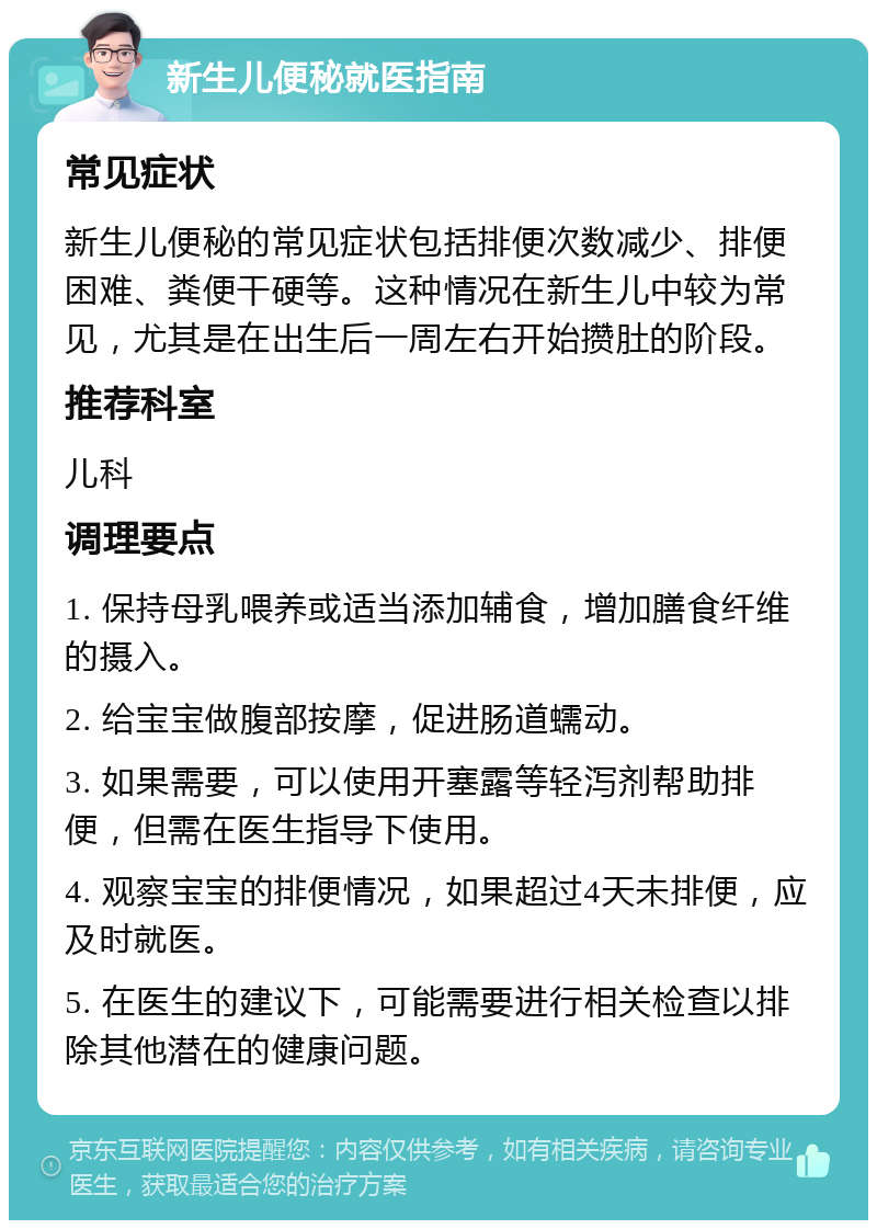 新生儿便秘就医指南 常见症状 新生儿便秘的常见症状包括排便次数减少、排便困难、粪便干硬等。这种情况在新生儿中较为常见，尤其是在出生后一周左右开始攒肚的阶段。 推荐科室 儿科 调理要点 1. 保持母乳喂养或适当添加辅食，增加膳食纤维的摄入。 2. 给宝宝做腹部按摩，促进肠道蠕动。 3. 如果需要，可以使用开塞露等轻泻剂帮助排便，但需在医生指导下使用。 4. 观察宝宝的排便情况，如果超过4天未排便，应及时就医。 5. 在医生的建议下，可能需要进行相关检查以排除其他潜在的健康问题。