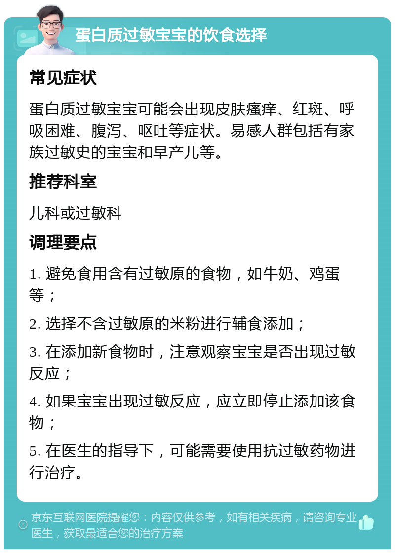 蛋白质过敏宝宝的饮食选择 常见症状 蛋白质过敏宝宝可能会出现皮肤瘙痒、红斑、呼吸困难、腹泻、呕吐等症状。易感人群包括有家族过敏史的宝宝和早产儿等。 推荐科室 儿科或过敏科 调理要点 1. 避免食用含有过敏原的食物，如牛奶、鸡蛋等； 2. 选择不含过敏原的米粉进行辅食添加； 3. 在添加新食物时，注意观察宝宝是否出现过敏反应； 4. 如果宝宝出现过敏反应，应立即停止添加该食物； 5. 在医生的指导下，可能需要使用抗过敏药物进行治疗。