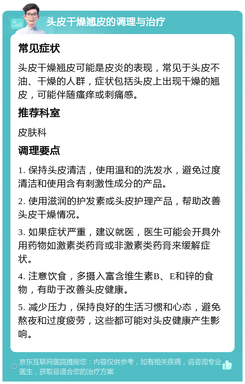 头皮干燥翘皮的调理与治疗 常见症状 头皮干燥翘皮可能是皮炎的表现，常见于头皮不油、干燥的人群，症状包括头皮上出现干燥的翘皮，可能伴随瘙痒或刺痛感。 推荐科室 皮肤科 调理要点 1. 保持头皮清洁，使用温和的洗发水，避免过度清洁和使用含有刺激性成分的产品。 2. 使用滋润的护发素或头皮护理产品，帮助改善头皮干燥情况。 3. 如果症状严重，建议就医，医生可能会开具外用药物如激素类药膏或非激素类药膏来缓解症状。 4. 注意饮食，多摄入富含维生素B、E和锌的食物，有助于改善头皮健康。 5. 减少压力，保持良好的生活习惯和心态，避免熬夜和过度疲劳，这些都可能对头皮健康产生影响。