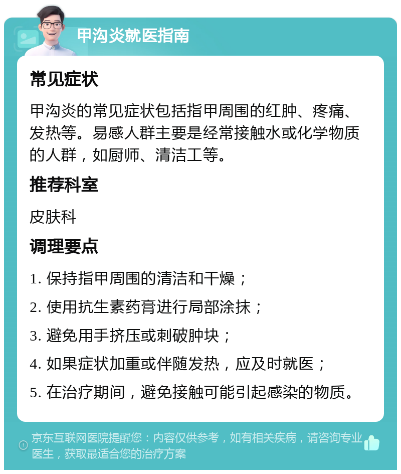 甲沟炎就医指南 常见症状 甲沟炎的常见症状包括指甲周围的红肿、疼痛、发热等。易感人群主要是经常接触水或化学物质的人群，如厨师、清洁工等。 推荐科室 皮肤科 调理要点 1. 保持指甲周围的清洁和干燥； 2. 使用抗生素药膏进行局部涂抹； 3. 避免用手挤压或刺破肿块； 4. 如果症状加重或伴随发热，应及时就医； 5. 在治疗期间，避免接触可能引起感染的物质。