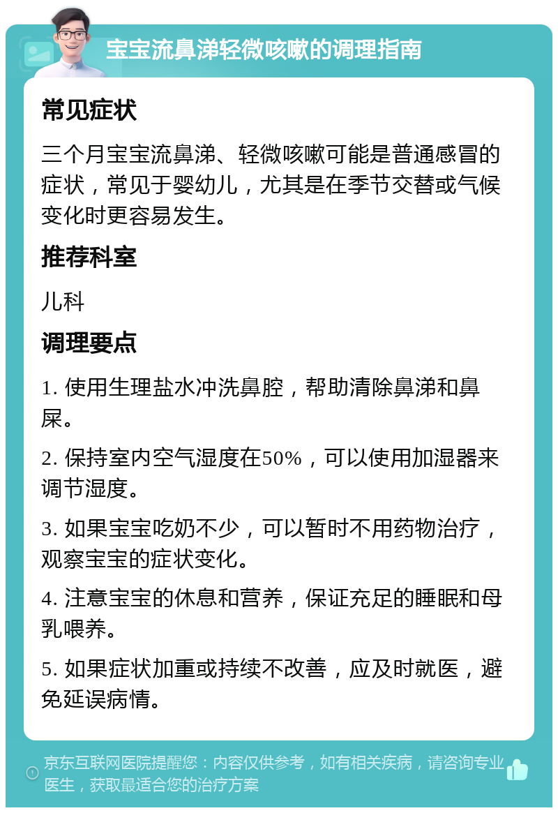 宝宝流鼻涕轻微咳嗽的调理指南 常见症状 三个月宝宝流鼻涕、轻微咳嗽可能是普通感冒的症状，常见于婴幼儿，尤其是在季节交替或气候变化时更容易发生。 推荐科室 儿科 调理要点 1. 使用生理盐水冲洗鼻腔，帮助清除鼻涕和鼻屎。 2. 保持室内空气湿度在50%，可以使用加湿器来调节湿度。 3. 如果宝宝吃奶不少，可以暂时不用药物治疗，观察宝宝的症状变化。 4. 注意宝宝的休息和营养，保证充足的睡眠和母乳喂养。 5. 如果症状加重或持续不改善，应及时就医，避免延误病情。