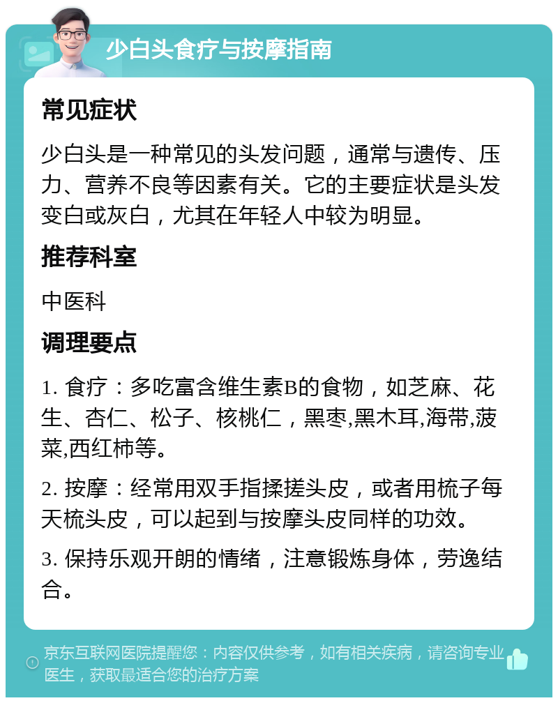 少白头食疗与按摩指南 常见症状 少白头是一种常见的头发问题，通常与遗传、压力、营养不良等因素有关。它的主要症状是头发变白或灰白，尤其在年轻人中较为明显。 推荐科室 中医科 调理要点 1. 食疗：多吃富含维生素B的食物，如芝麻、花生、杏仁、松子、核桃仁，黑枣,黑木耳,海带,菠菜,西红柿等。 2. 按摩：经常用双手指揉搓头皮，或者用梳子每天梳头皮，可以起到与按摩头皮同样的功效。 3. 保持乐观开朗的情绪，注意锻炼身体，劳逸结合。