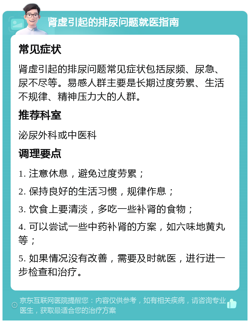 肾虚引起的排尿问题就医指南 常见症状 肾虚引起的排尿问题常见症状包括尿频、尿急、尿不尽等。易感人群主要是长期过度劳累、生活不规律、精神压力大的人群。 推荐科室 泌尿外科或中医科 调理要点 1. 注意休息，避免过度劳累； 2. 保持良好的生活习惯，规律作息； 3. 饮食上要清淡，多吃一些补肾的食物； 4. 可以尝试一些中药补肾的方案，如六味地黄丸等； 5. 如果情况没有改善，需要及时就医，进行进一步检查和治疗。