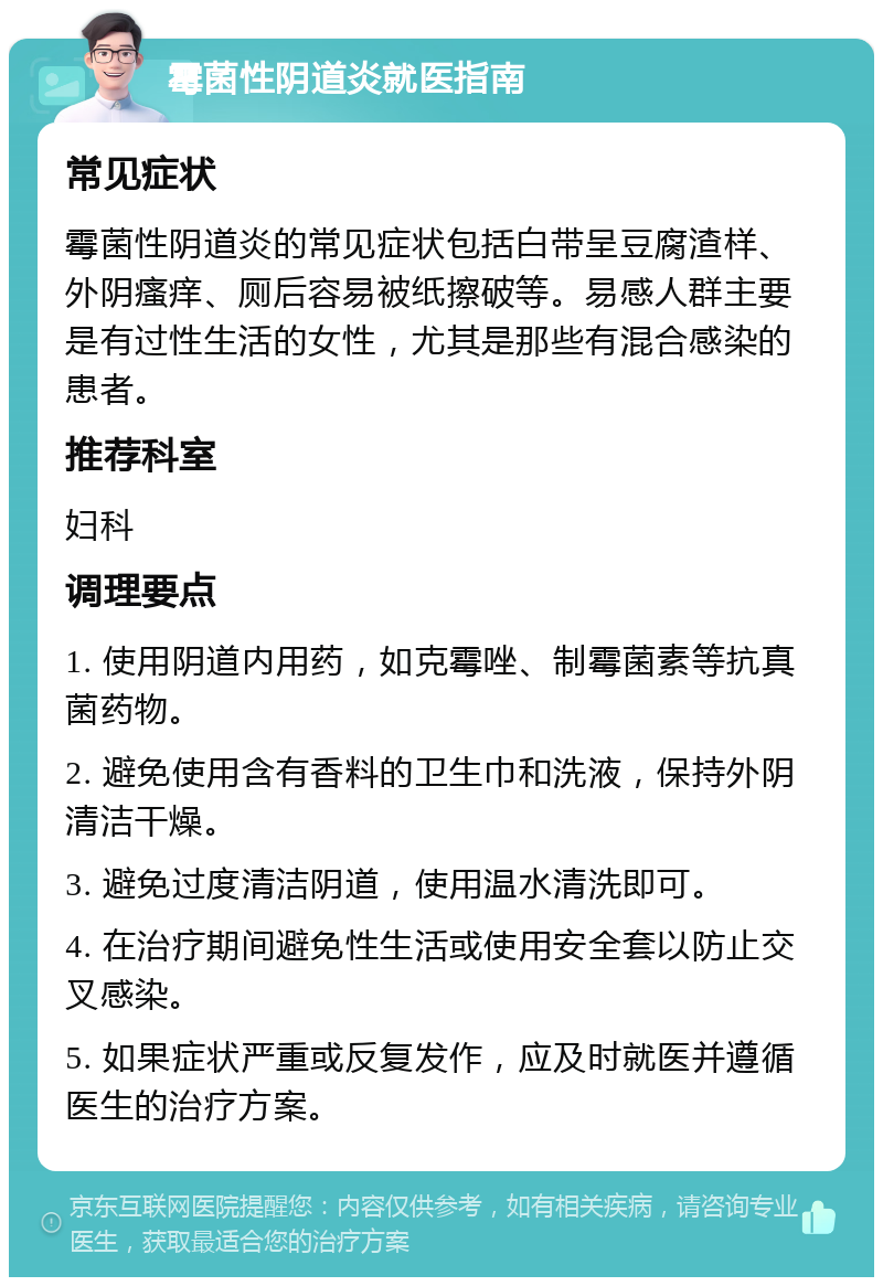 霉菌性阴道炎就医指南 常见症状 霉菌性阴道炎的常见症状包括白带呈豆腐渣样、外阴瘙痒、厕后容易被纸擦破等。易感人群主要是有过性生活的女性，尤其是那些有混合感染的患者。 推荐科室 妇科 调理要点 1. 使用阴道内用药，如克霉唑、制霉菌素等抗真菌药物。 2. 避免使用含有香料的卫生巾和洗液，保持外阴清洁干燥。 3. 避免过度清洁阴道，使用温水清洗即可。 4. 在治疗期间避免性生活或使用安全套以防止交叉感染。 5. 如果症状严重或反复发作，应及时就医并遵循医生的治疗方案。