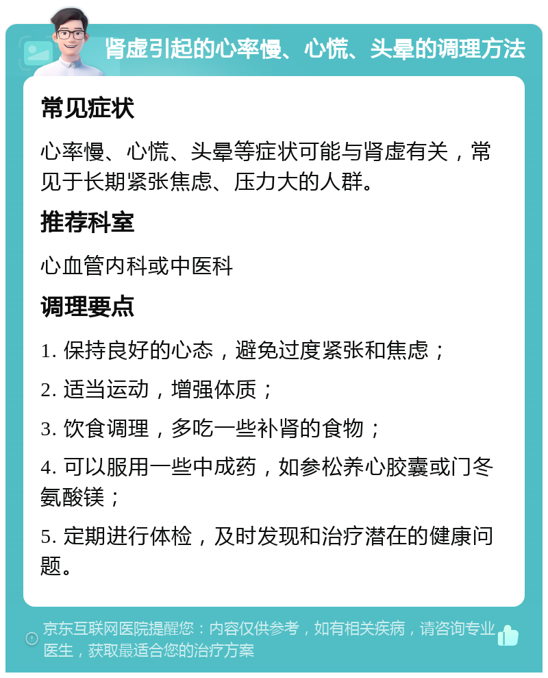 肾虚引起的心率慢、心慌、头晕的调理方法 常见症状 心率慢、心慌、头晕等症状可能与肾虚有关，常见于长期紧张焦虑、压力大的人群。 推荐科室 心血管内科或中医科 调理要点 1. 保持良好的心态，避免过度紧张和焦虑； 2. 适当运动，增强体质； 3. 饮食调理，多吃一些补肾的食物； 4. 可以服用一些中成药，如参松养心胶囊或门冬氨酸镁； 5. 定期进行体检，及时发现和治疗潜在的健康问题。