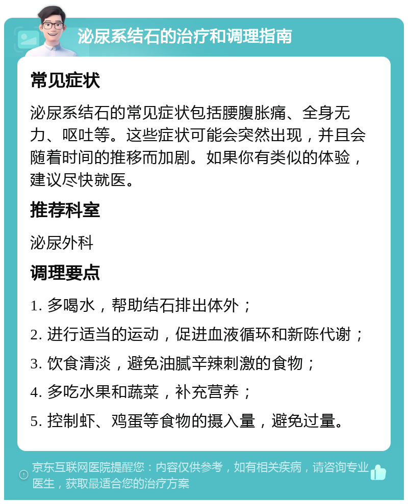 泌尿系结石的治疗和调理指南 常见症状 泌尿系结石的常见症状包括腰腹胀痛、全身无力、呕吐等。这些症状可能会突然出现，并且会随着时间的推移而加剧。如果你有类似的体验，建议尽快就医。 推荐科室 泌尿外科 调理要点 1. 多喝水，帮助结石排出体外； 2. 进行适当的运动，促进血液循环和新陈代谢； 3. 饮食清淡，避免油腻辛辣刺激的食物； 4. 多吃水果和蔬菜，补充营养； 5. 控制虾、鸡蛋等食物的摄入量，避免过量。