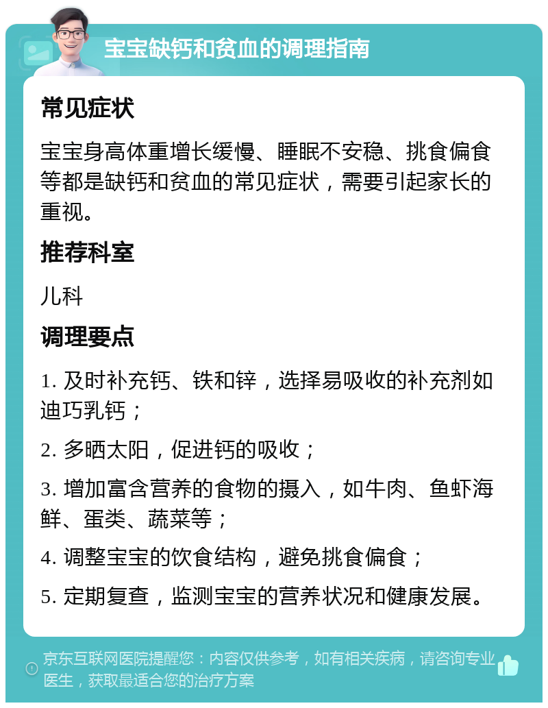 宝宝缺钙和贫血的调理指南 常见症状 宝宝身高体重增长缓慢、睡眠不安稳、挑食偏食等都是缺钙和贫血的常见症状，需要引起家长的重视。 推荐科室 儿科 调理要点 1. 及时补充钙、铁和锌，选择易吸收的补充剂如迪巧乳钙； 2. 多晒太阳，促进钙的吸收； 3. 增加富含营养的食物的摄入，如牛肉、鱼虾海鲜、蛋类、蔬菜等； 4. 调整宝宝的饮食结构，避免挑食偏食； 5. 定期复查，监测宝宝的营养状况和健康发展。