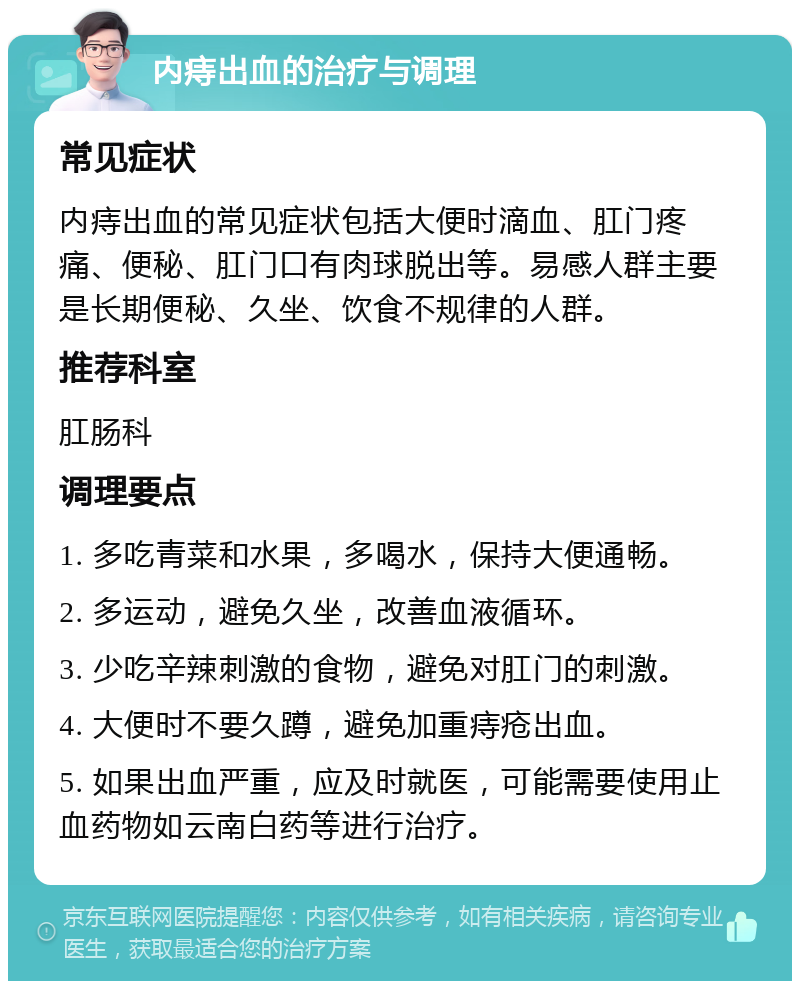 内痔出血的治疗与调理 常见症状 内痔出血的常见症状包括大便时滴血、肛门疼痛、便秘、肛门口有肉球脱出等。易感人群主要是长期便秘、久坐、饮食不规律的人群。 推荐科室 肛肠科 调理要点 1. 多吃青菜和水果，多喝水，保持大便通畅。 2. 多运动，避免久坐，改善血液循环。 3. 少吃辛辣刺激的食物，避免对肛门的刺激。 4. 大便时不要久蹲，避免加重痔疮出血。 5. 如果出血严重，应及时就医，可能需要使用止血药物如云南白药等进行治疗。