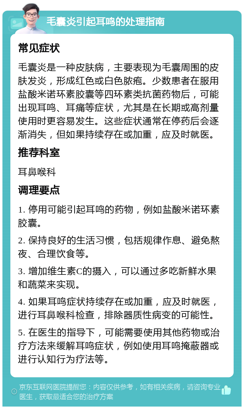 毛囊炎引起耳鸣的处理指南 常见症状 毛囊炎是一种皮肤病，主要表现为毛囊周围的皮肤发炎，形成红色或白色脓疱。少数患者在服用盐酸米诺环素胶囊等四环素类抗菌药物后，可能出现耳鸣、耳痛等症状，尤其是在长期或高剂量使用时更容易发生。这些症状通常在停药后会逐渐消失，但如果持续存在或加重，应及时就医。 推荐科室 耳鼻喉科 调理要点 1. 停用可能引起耳鸣的药物，例如盐酸米诺环素胶囊。 2. 保持良好的生活习惯，包括规律作息、避免熬夜、合理饮食等。 3. 增加维生素C的摄入，可以通过多吃新鲜水果和蔬菜来实现。 4. 如果耳鸣症状持续存在或加重，应及时就医，进行耳鼻喉科检查，排除器质性病变的可能性。 5. 在医生的指导下，可能需要使用其他药物或治疗方法来缓解耳鸣症状，例如使用耳鸣掩蔽器或进行认知行为疗法等。