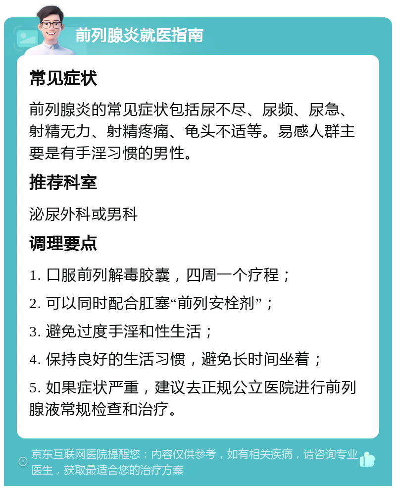 前列腺炎就医指南 常见症状 前列腺炎的常见症状包括尿不尽、尿频、尿急、射精无力、射精疼痛、龟头不适等。易感人群主要是有手淫习惯的男性。 推荐科室 泌尿外科或男科 调理要点 1. 口服前列解毒胶囊，四周一个疗程； 2. 可以同时配合肛塞“前列安栓剂”； 3. 避免过度手淫和性生活； 4. 保持良好的生活习惯，避免长时间坐着； 5. 如果症状严重，建议去正规公立医院进行前列腺液常规检查和治疗。