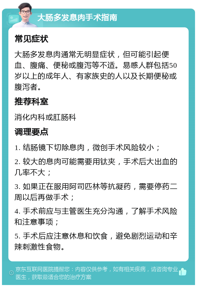 大肠多发息肉手术指南 常见症状 大肠多发息肉通常无明显症状，但可能引起便血、腹痛、便秘或腹泻等不适。易感人群包括50岁以上的成年人、有家族史的人以及长期便秘或腹泻者。 推荐科室 消化内科或肛肠科 调理要点 1. 结肠镜下切除息肉，微创手术风险较小； 2. 较大的息肉可能需要用钛夹，手术后大出血的几率不大； 3. 如果正在服用阿司匹林等抗凝药，需要停药二周以后再做手术； 4. 手术前应与主管医生充分沟通，了解手术风险和注意事项； 5. 手术后应注意休息和饮食，避免剧烈运动和辛辣刺激性食物。