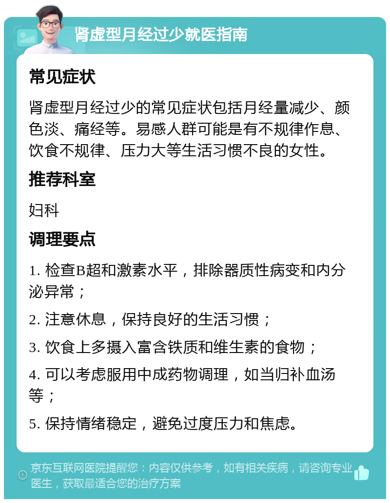 肾虚型月经过少就医指南 常见症状 肾虚型月经过少的常见症状包括月经量减少、颜色淡、痛经等。易感人群可能是有不规律作息、饮食不规律、压力大等生活习惯不良的女性。 推荐科室 妇科 调理要点 1. 检查B超和激素水平，排除器质性病变和内分泌异常； 2. 注意休息，保持良好的生活习惯； 3. 饮食上多摄入富含铁质和维生素的食物； 4. 可以考虑服用中成药物调理，如当归补血汤等； 5. 保持情绪稳定，避免过度压力和焦虑。