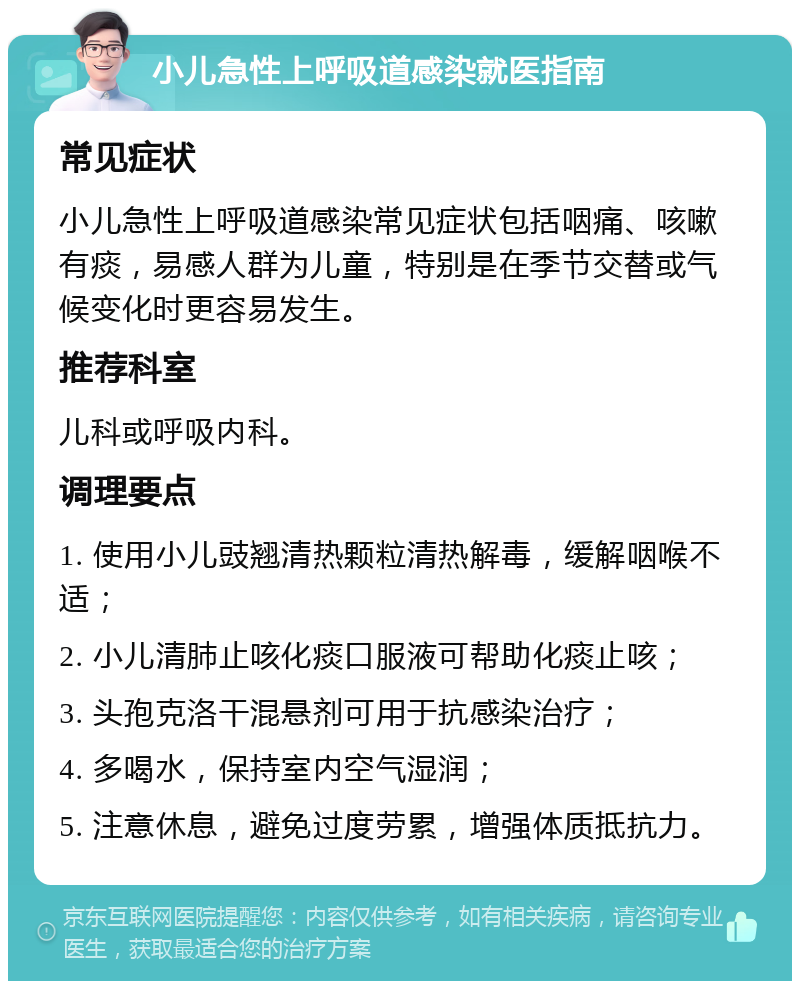 小儿急性上呼吸道感染就医指南 常见症状 小儿急性上呼吸道感染常见症状包括咽痛、咳嗽有痰，易感人群为儿童，特别是在季节交替或气候变化时更容易发生。 推荐科室 儿科或呼吸内科。 调理要点 1. 使用小儿豉翘清热颗粒清热解毒，缓解咽喉不适； 2. 小儿清肺止咳化痰口服液可帮助化痰止咳； 3. 头孢克洛干混悬剂可用于抗感染治疗； 4. 多喝水，保持室内空气湿润； 5. 注意休息，避免过度劳累，增强体质抵抗力。