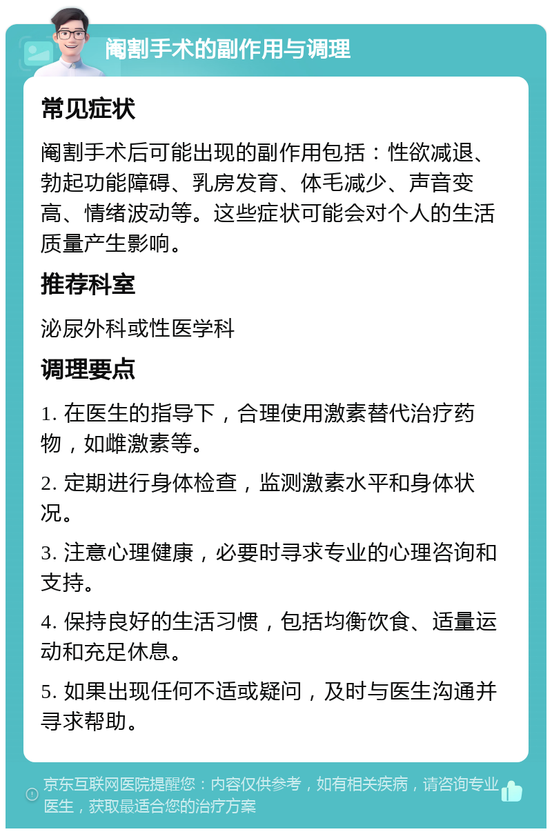 阉割手术的副作用与调理 常见症状 阉割手术后可能出现的副作用包括：性欲减退、勃起功能障碍、乳房发育、体毛减少、声音变高、情绪波动等。这些症状可能会对个人的生活质量产生影响。 推荐科室 泌尿外科或性医学科 调理要点 1. 在医生的指导下，合理使用激素替代治疗药物，如雌激素等。 2. 定期进行身体检查，监测激素水平和身体状况。 3. 注意心理健康，必要时寻求专业的心理咨询和支持。 4. 保持良好的生活习惯，包括均衡饮食、适量运动和充足休息。 5. 如果出现任何不适或疑问，及时与医生沟通并寻求帮助。