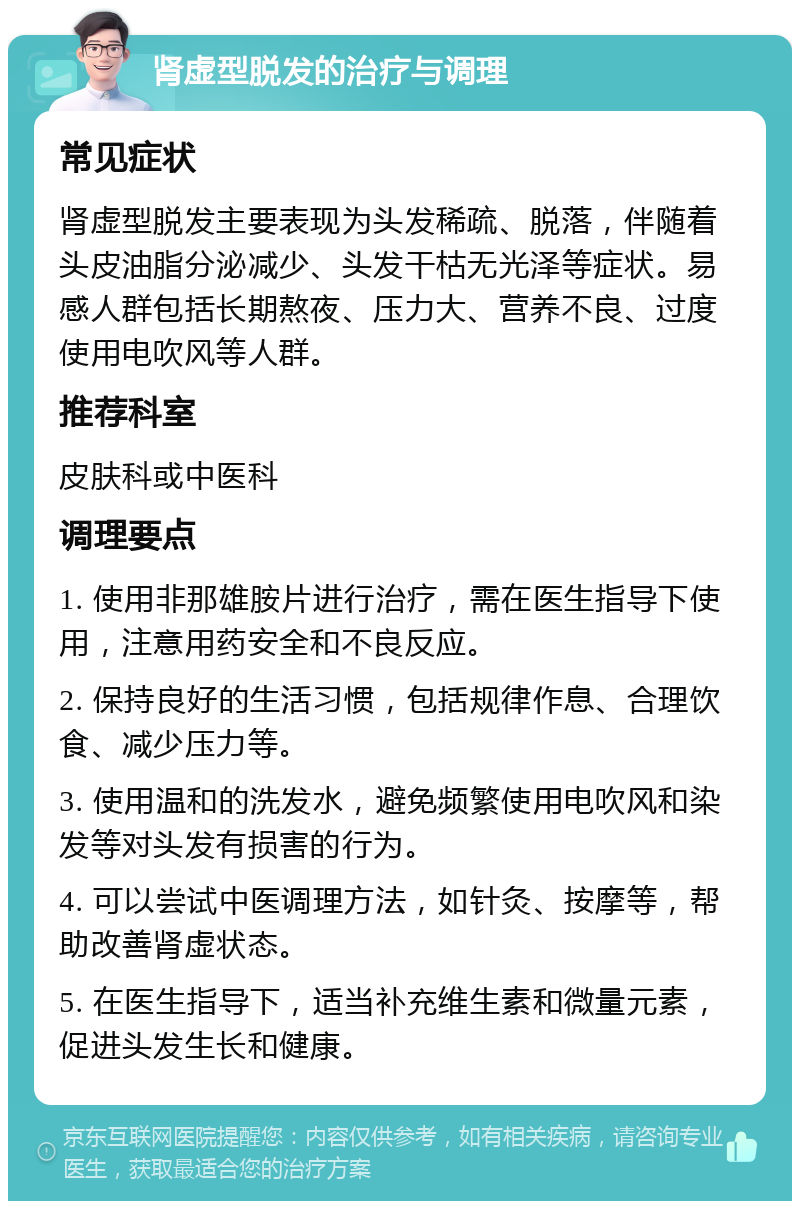 肾虚型脱发的治疗与调理 常见症状 肾虚型脱发主要表现为头发稀疏、脱落，伴随着头皮油脂分泌减少、头发干枯无光泽等症状。易感人群包括长期熬夜、压力大、营养不良、过度使用电吹风等人群。 推荐科室 皮肤科或中医科 调理要点 1. 使用非那雄胺片进行治疗，需在医生指导下使用，注意用药安全和不良反应。 2. 保持良好的生活习惯，包括规律作息、合理饮食、减少压力等。 3. 使用温和的洗发水，避免频繁使用电吹风和染发等对头发有损害的行为。 4. 可以尝试中医调理方法，如针灸、按摩等，帮助改善肾虚状态。 5. 在医生指导下，适当补充维生素和微量元素，促进头发生长和健康。