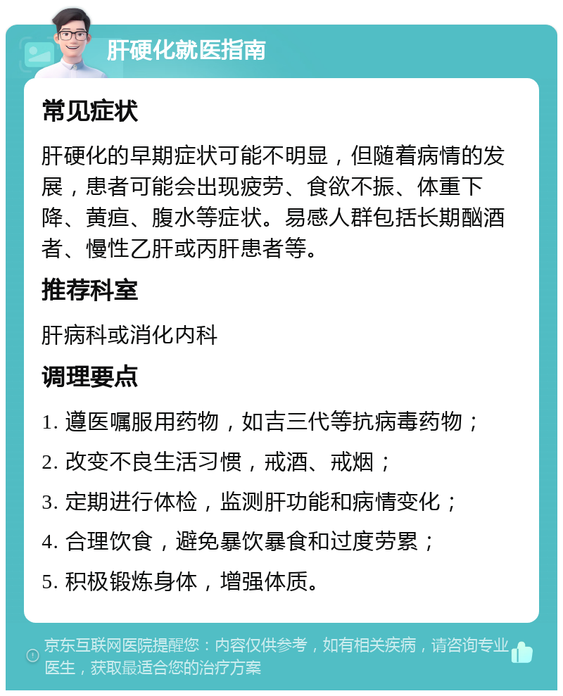 肝硬化就医指南 常见症状 肝硬化的早期症状可能不明显，但随着病情的发展，患者可能会出现疲劳、食欲不振、体重下降、黄疸、腹水等症状。易感人群包括长期酗酒者、慢性乙肝或丙肝患者等。 推荐科室 肝病科或消化内科 调理要点 1. 遵医嘱服用药物，如吉三代等抗病毒药物； 2. 改变不良生活习惯，戒酒、戒烟； 3. 定期进行体检，监测肝功能和病情变化； 4. 合理饮食，避免暴饮暴食和过度劳累； 5. 积极锻炼身体，增强体质。