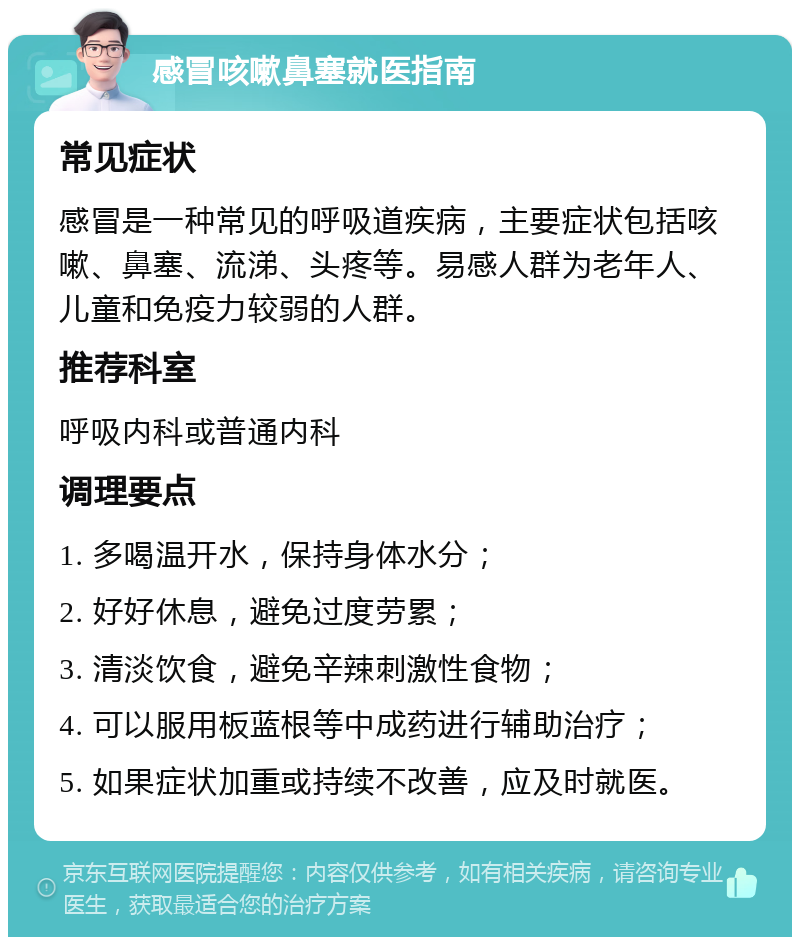 感冒咳嗽鼻塞就医指南 常见症状 感冒是一种常见的呼吸道疾病，主要症状包括咳嗽、鼻塞、流涕、头疼等。易感人群为老年人、儿童和免疫力较弱的人群。 推荐科室 呼吸内科或普通内科 调理要点 1. 多喝温开水，保持身体水分； 2. 好好休息，避免过度劳累； 3. 清淡饮食，避免辛辣刺激性食物； 4. 可以服用板蓝根等中成药进行辅助治疗； 5. 如果症状加重或持续不改善，应及时就医。