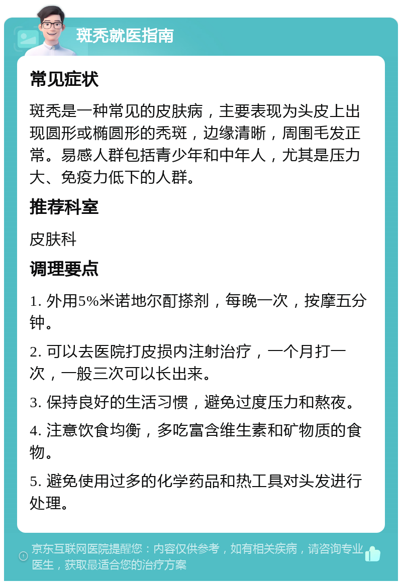 斑秃就医指南 常见症状 斑秃是一种常见的皮肤病，主要表现为头皮上出现圆形或椭圆形的秃斑，边缘清晰，周围毛发正常。易感人群包括青少年和中年人，尤其是压力大、免疫力低下的人群。 推荐科室 皮肤科 调理要点 1. 外用5%米诺地尔酊搽剂，每晚一次，按摩五分钟。 2. 可以去医院打皮损内注射治疗，一个月打一次，一般三次可以长出来。 3. 保持良好的生活习惯，避免过度压力和熬夜。 4. 注意饮食均衡，多吃富含维生素和矿物质的食物。 5. 避免使用过多的化学药品和热工具对头发进行处理。