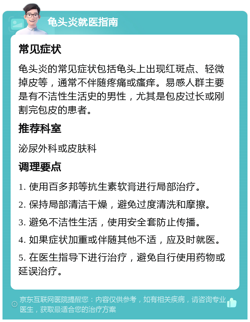 龟头炎就医指南 常见症状 龟头炎的常见症状包括龟头上出现红斑点、轻微掉皮等，通常不伴随疼痛或瘙痒。易感人群主要是有不洁性生活史的男性，尤其是包皮过长或刚割完包皮的患者。 推荐科室 泌尿外科或皮肤科 调理要点 1. 使用百多邦等抗生素软膏进行局部治疗。 2. 保持局部清洁干燥，避免过度清洗和摩擦。 3. 避免不洁性生活，使用安全套防止传播。 4. 如果症状加重或伴随其他不适，应及时就医。 5. 在医生指导下进行治疗，避免自行使用药物或延误治疗。