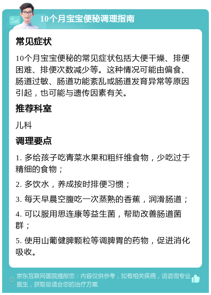 10个月宝宝便秘调理指南 常见症状 10个月宝宝便秘的常见症状包括大便干燥、排便困难、排便次数减少等。这种情况可能由偏食、肠道过敏、肠道功能紊乱或肠道发育异常等原因引起，也可能与遗传因素有关。 推荐科室 儿科 调理要点 1. 多给孩子吃青菜水果和粗纤维食物，少吃过于精细的食物； 2. 多饮水，养成按时排便习惯； 3. 每天早晨空腹吃一次蒸熟的香蕉，润滑肠道； 4. 可以服用思连康等益生菌，帮助改善肠道菌群； 5. 使用山葡健脾颗粒等调脾胃的药物，促进消化吸收。