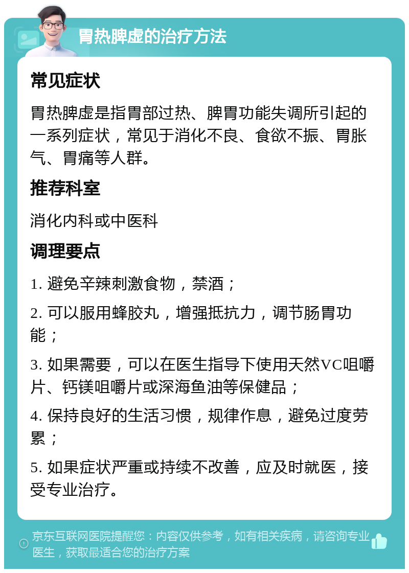 胃热脾虚的治疗方法 常见症状 胃热脾虚是指胃部过热、脾胃功能失调所引起的一系列症状，常见于消化不良、食欲不振、胃胀气、胃痛等人群。 推荐科室 消化内科或中医科 调理要点 1. 避免辛辣刺激食物，禁酒； 2. 可以服用蜂胶丸，增强抵抗力，调节肠胃功能； 3. 如果需要，可以在医生指导下使用天然VC咀嚼片、钙镁咀嚼片或深海鱼油等保健品； 4. 保持良好的生活习惯，规律作息，避免过度劳累； 5. 如果症状严重或持续不改善，应及时就医，接受专业治疗。