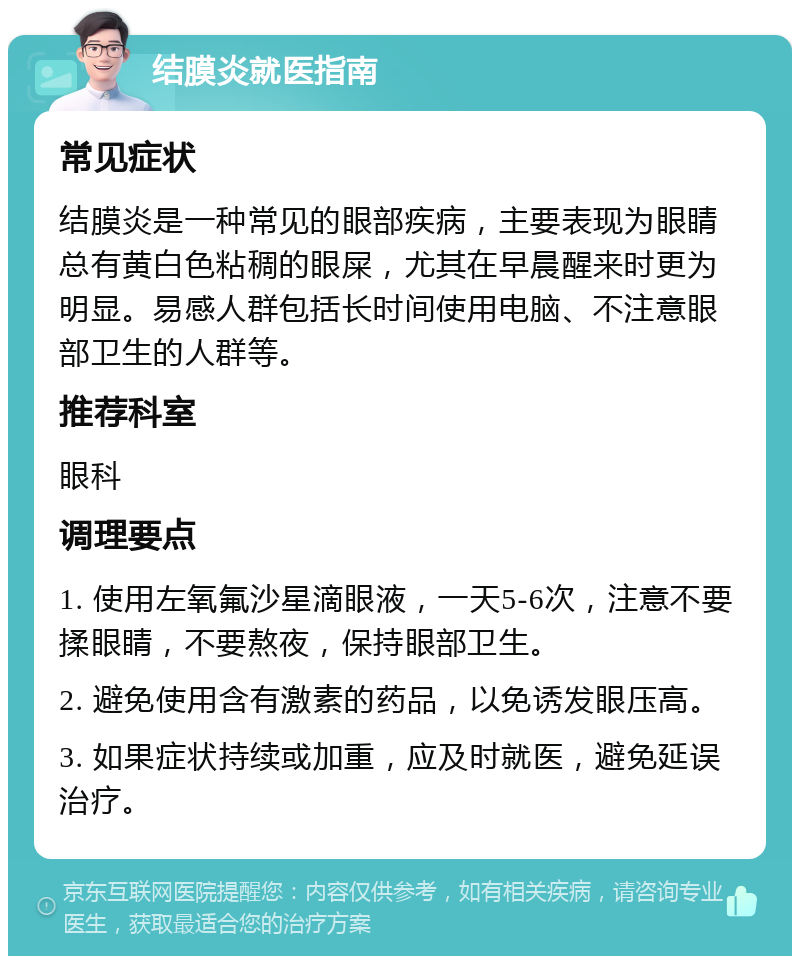 结膜炎就医指南 常见症状 结膜炎是一种常见的眼部疾病，主要表现为眼睛总有黄白色粘稠的眼屎，尤其在早晨醒来时更为明显。易感人群包括长时间使用电脑、不注意眼部卫生的人群等。 推荐科室 眼科 调理要点 1. 使用左氧氟沙星滴眼液，一天5-6次，注意不要揉眼睛，不要熬夜，保持眼部卫生。 2. 避免使用含有激素的药品，以免诱发眼压高。 3. 如果症状持续或加重，应及时就医，避免延误治疗。