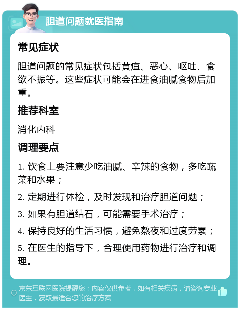 胆道问题就医指南 常见症状 胆道问题的常见症状包括黄疸、恶心、呕吐、食欲不振等。这些症状可能会在进食油腻食物后加重。 推荐科室 消化内科 调理要点 1. 饮食上要注意少吃油腻、辛辣的食物，多吃蔬菜和水果； 2. 定期进行体检，及时发现和治疗胆道问题； 3. 如果有胆道结石，可能需要手术治疗； 4. 保持良好的生活习惯，避免熬夜和过度劳累； 5. 在医生的指导下，合理使用药物进行治疗和调理。