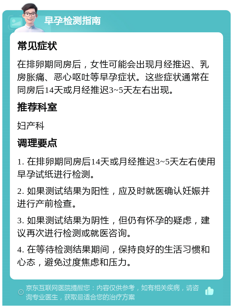 早孕检测指南 常见症状 在排卵期同房后，女性可能会出现月经推迟、乳房胀痛、恶心呕吐等早孕症状。这些症状通常在同房后14天或月经推迟3~5天左右出现。 推荐科室 妇产科 调理要点 1. 在排卵期同房后14天或月经推迟3~5天左右使用早孕试纸进行检测。 2. 如果测试结果为阳性，应及时就医确认妊娠并进行产前检查。 3. 如果测试结果为阴性，但仍有怀孕的疑虑，建议再次进行检测或就医咨询。 4. 在等待检测结果期间，保持良好的生活习惯和心态，避免过度焦虑和压力。