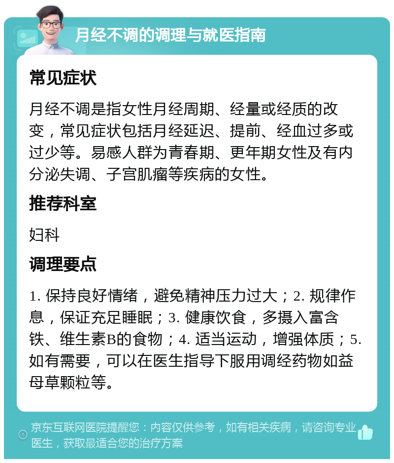 月经不调的调理与就医指南 常见症状 月经不调是指女性月经周期、经量或经质的改变，常见症状包括月经延迟、提前、经血过多或过少等。易感人群为青春期、更年期女性及有内分泌失调、子宫肌瘤等疾病的女性。 推荐科室 妇科 调理要点 1. 保持良好情绪，避免精神压力过大；2. 规律作息，保证充足睡眠；3. 健康饮食，多摄入富含铁、维生素B的食物；4. 适当运动，增强体质；5. 如有需要，可以在医生指导下服用调经药物如益母草颗粒等。