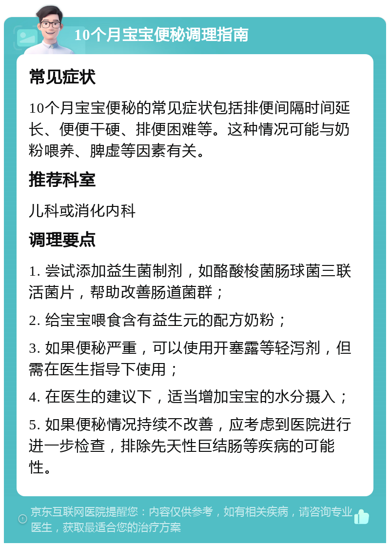 10个月宝宝便秘调理指南 常见症状 10个月宝宝便秘的常见症状包括排便间隔时间延长、便便干硬、排便困难等。这种情况可能与奶粉喂养、脾虚等因素有关。 推荐科室 儿科或消化内科 调理要点 1. 尝试添加益生菌制剂，如酪酸梭菌肠球菌三联活菌片，帮助改善肠道菌群； 2. 给宝宝喂食含有益生元的配方奶粉； 3. 如果便秘严重，可以使用开塞露等轻泻剂，但需在医生指导下使用； 4. 在医生的建议下，适当增加宝宝的水分摄入； 5. 如果便秘情况持续不改善，应考虑到医院进行进一步检查，排除先天性巨结肠等疾病的可能性。