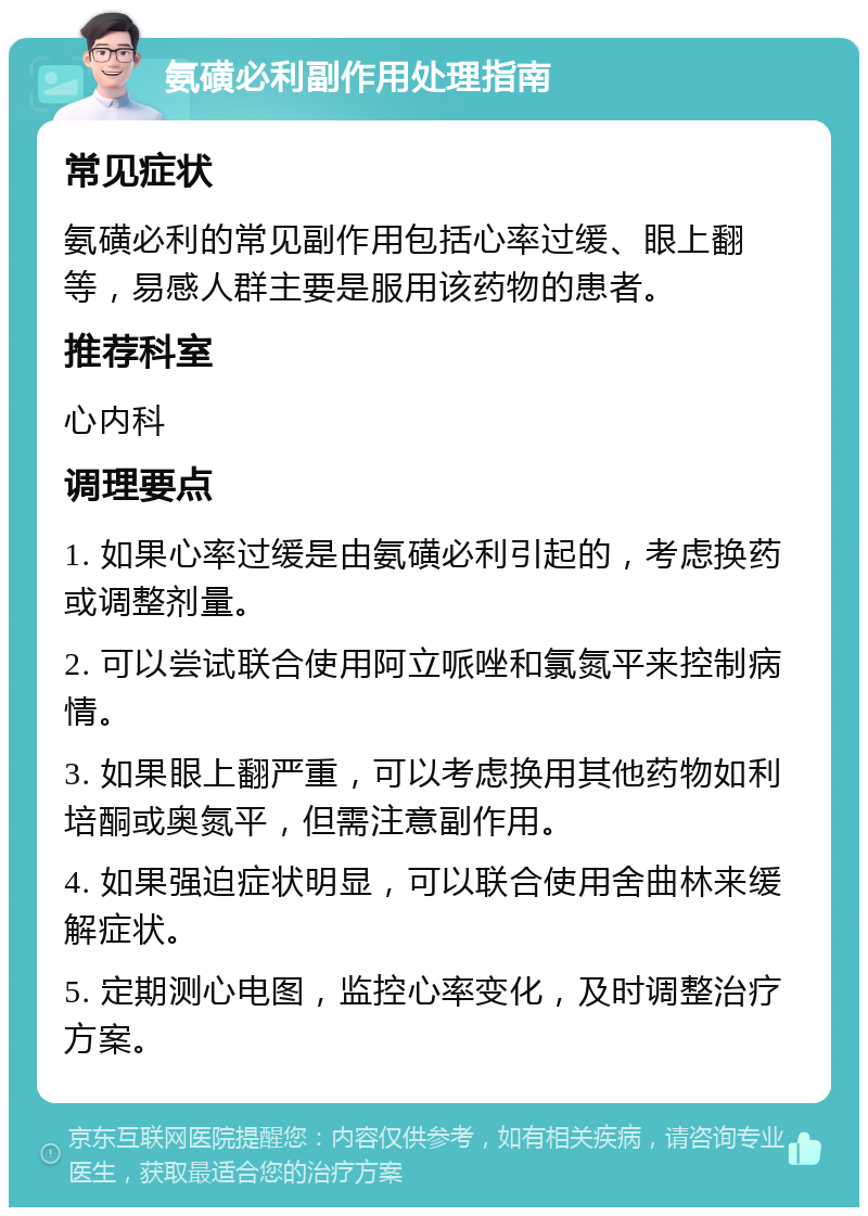 氨磺必利副作用处理指南 常见症状 氨磺必利的常见副作用包括心率过缓、眼上翻等，易感人群主要是服用该药物的患者。 推荐科室 心内科 调理要点 1. 如果心率过缓是由氨磺必利引起的，考虑换药或调整剂量。 2. 可以尝试联合使用阿立哌唑和氯氮平来控制病情。 3. 如果眼上翻严重，可以考虑换用其他药物如利培酮或奥氮平，但需注意副作用。 4. 如果强迫症状明显，可以联合使用舍曲林来缓解症状。 5. 定期测心电图，监控心率变化，及时调整治疗方案。