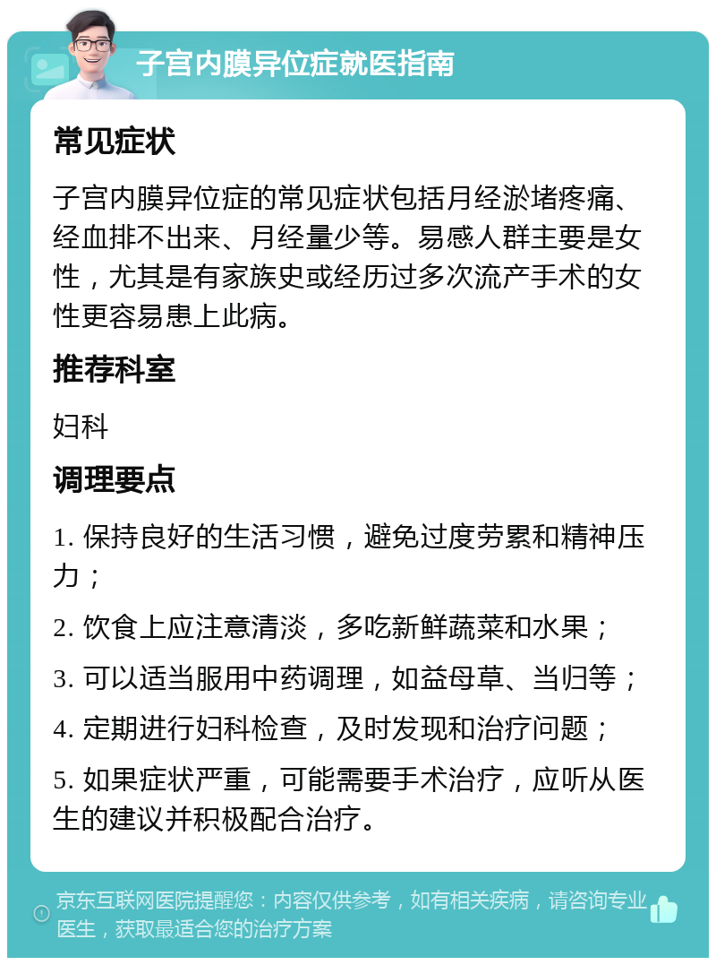 子宫内膜异位症就医指南 常见症状 子宫内膜异位症的常见症状包括月经淤堵疼痛、经血排不出来、月经量少等。易感人群主要是女性，尤其是有家族史或经历过多次流产手术的女性更容易患上此病。 推荐科室 妇科 调理要点 1. 保持良好的生活习惯，避免过度劳累和精神压力； 2. 饮食上应注意清淡，多吃新鲜蔬菜和水果； 3. 可以适当服用中药调理，如益母草、当归等； 4. 定期进行妇科检查，及时发现和治疗问题； 5. 如果症状严重，可能需要手术治疗，应听从医生的建议并积极配合治疗。