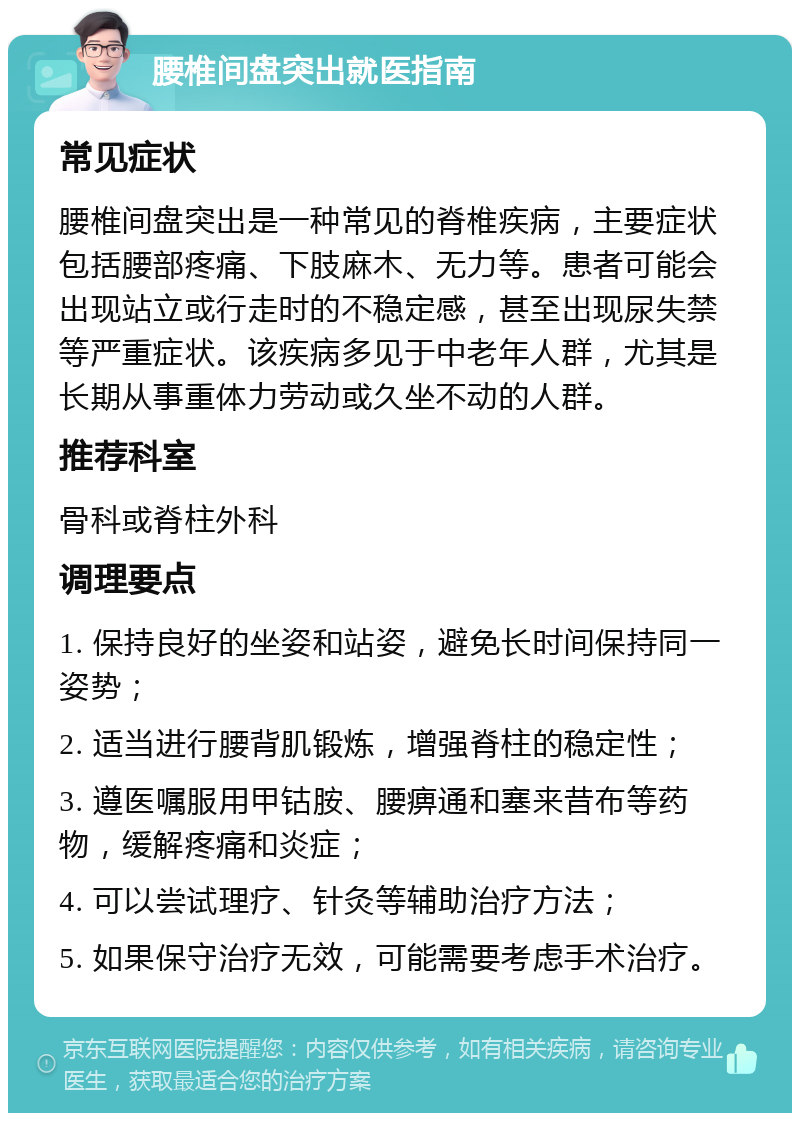 腰椎间盘突出就医指南 常见症状 腰椎间盘突出是一种常见的脊椎疾病，主要症状包括腰部疼痛、下肢麻木、无力等。患者可能会出现站立或行走时的不稳定感，甚至出现尿失禁等严重症状。该疾病多见于中老年人群，尤其是长期从事重体力劳动或久坐不动的人群。 推荐科室 骨科或脊柱外科 调理要点 1. 保持良好的坐姿和站姿，避免长时间保持同一姿势； 2. 适当进行腰背肌锻炼，增强脊柱的稳定性； 3. 遵医嘱服用甲钴胺、腰痹通和塞来昔布等药物，缓解疼痛和炎症； 4. 可以尝试理疗、针灸等辅助治疗方法； 5. 如果保守治疗无效，可能需要考虑手术治疗。