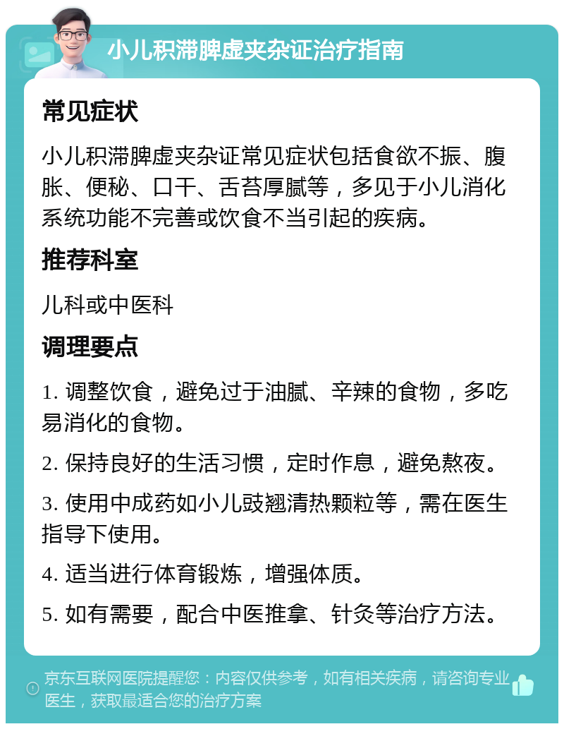 小儿积滞脾虚夹杂证治疗指南 常见症状 小儿积滞脾虚夹杂证常见症状包括食欲不振、腹胀、便秘、口干、舌苔厚腻等，多见于小儿消化系统功能不完善或饮食不当引起的疾病。 推荐科室 儿科或中医科 调理要点 1. 调整饮食，避免过于油腻、辛辣的食物，多吃易消化的食物。 2. 保持良好的生活习惯，定时作息，避免熬夜。 3. 使用中成药如小儿豉翘清热颗粒等，需在医生指导下使用。 4. 适当进行体育锻炼，增强体质。 5. 如有需要，配合中医推拿、针灸等治疗方法。