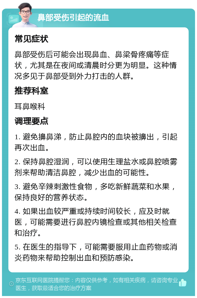 鼻部受伤引起的流血 常见症状 鼻部受伤后可能会出现鼻血、鼻梁骨疼痛等症状，尤其是在夜间或清晨时分更为明显。这种情况多见于鼻部受到外力打击的人群。 推荐科室 耳鼻喉科 调理要点 1. 避免擤鼻涕，防止鼻腔内的血块被擤出，引起再次出血。 2. 保持鼻腔湿润，可以使用生理盐水或鼻腔喷雾剂来帮助清洁鼻腔，减少出血的可能性。 3. 避免辛辣刺激性食物，多吃新鲜蔬菜和水果，保持良好的营养状态。 4. 如果出血较严重或持续时间较长，应及时就医，可能需要进行鼻腔内镜检查或其他相关检查和治疗。 5. 在医生的指导下，可能需要服用止血药物或消炎药物来帮助控制出血和预防感染。