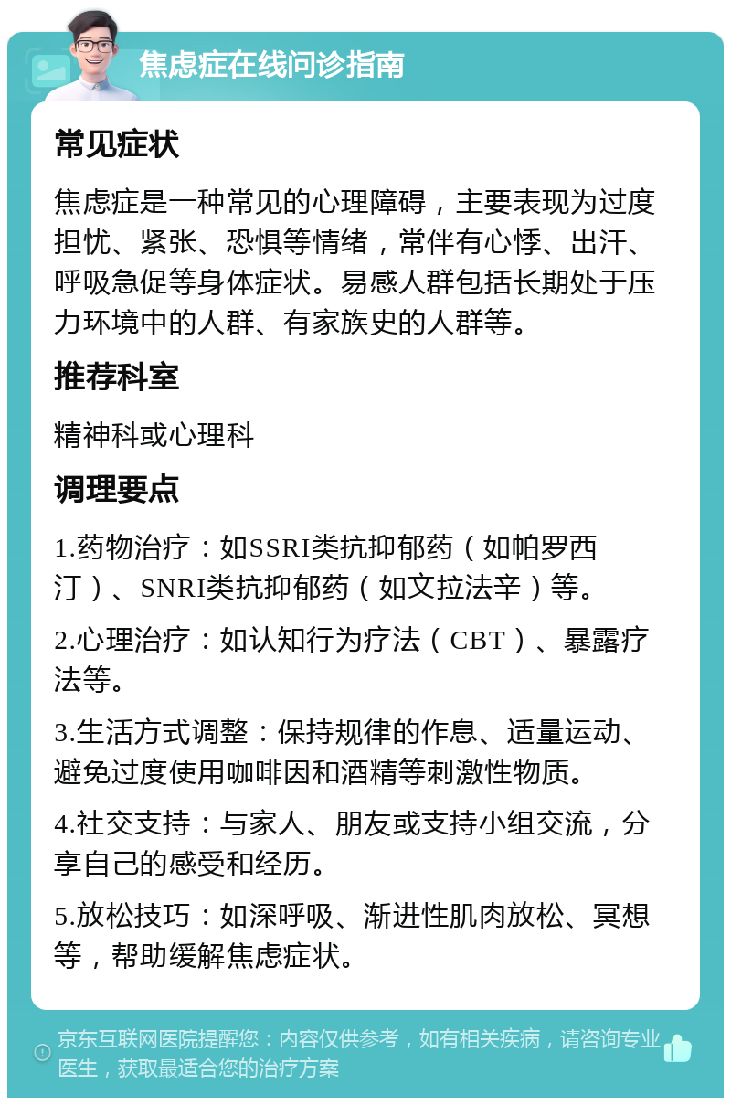 焦虑症在线问诊指南 常见症状 焦虑症是一种常见的心理障碍，主要表现为过度担忧、紧张、恐惧等情绪，常伴有心悸、出汗、呼吸急促等身体症状。易感人群包括长期处于压力环境中的人群、有家族史的人群等。 推荐科室 精神科或心理科 调理要点 1.药物治疗：如SSRI类抗抑郁药（如帕罗西汀）、SNRI类抗抑郁药（如文拉法辛）等。 2.心理治疗：如认知行为疗法（CBT）、暴露疗法等。 3.生活方式调整：保持规律的作息、适量运动、避免过度使用咖啡因和酒精等刺激性物质。 4.社交支持：与家人、朋友或支持小组交流，分享自己的感受和经历。 5.放松技巧：如深呼吸、渐进性肌肉放松、冥想等，帮助缓解焦虑症状。